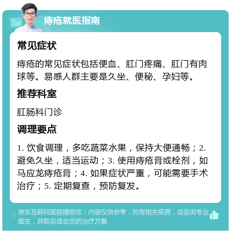 痔疮就医指南 常见症状 痔疮的常见症状包括便血、肛门疼痛、肛门有肉球等。易感人群主要是久坐、便秘、孕妇等。 推荐科室 肛肠科门诊 调理要点 1. 饮食调理，多吃蔬菜水果，保持大便通畅；2. 避免久坐，适当运动；3. 使用痔疮膏或栓剂，如马应龙痔疮膏；4. 如果症状严重，可能需要手术治疗；5. 定期复查，预防复发。