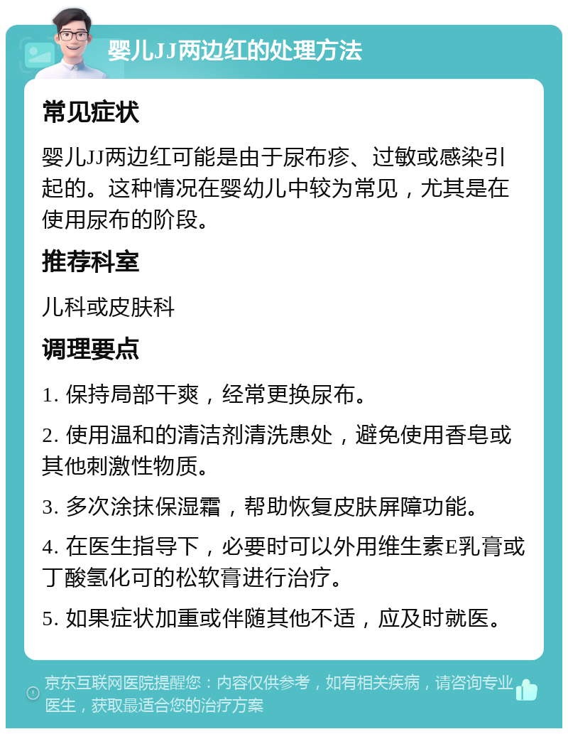 婴儿JJ两边红的处理方法 常见症状 婴儿JJ两边红可能是由于尿布疹、过敏或感染引起的。这种情况在婴幼儿中较为常见，尤其是在使用尿布的阶段。 推荐科室 儿科或皮肤科 调理要点 1. 保持局部干爽，经常更换尿布。 2. 使用温和的清洁剂清洗患处，避免使用香皂或其他刺激性物质。 3. 多次涂抹保湿霜，帮助恢复皮肤屏障功能。 4. 在医生指导下，必要时可以外用维生素E乳膏或丁酸氢化可的松软膏进行治疗。 5. 如果症状加重或伴随其他不适，应及时就医。