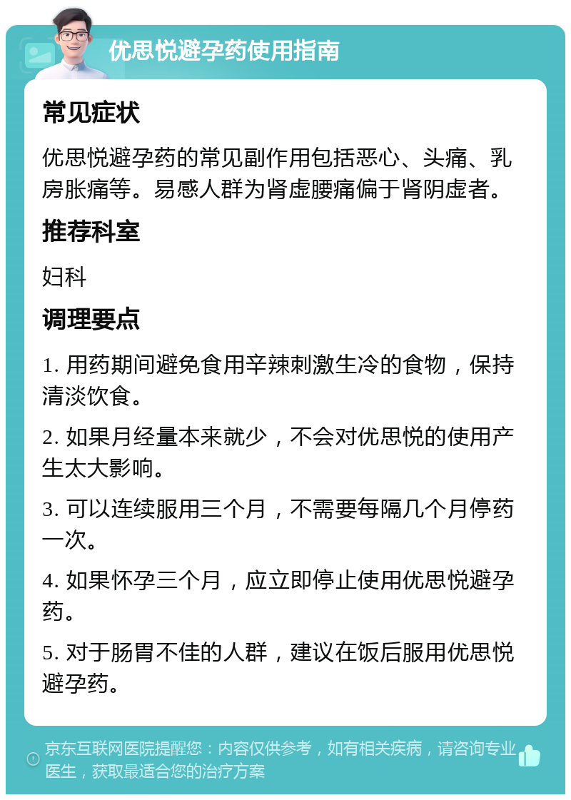 优思悦避孕药使用指南 常见症状 优思悦避孕药的常见副作用包括恶心、头痛、乳房胀痛等。易感人群为肾虚腰痛偏于肾阴虚者。 推荐科室 妇科 调理要点 1. 用药期间避免食用辛辣刺激生冷的食物，保持清淡饮食。 2. 如果月经量本来就少，不会对优思悦的使用产生太大影响。 3. 可以连续服用三个月，不需要每隔几个月停药一次。 4. 如果怀孕三个月，应立即停止使用优思悦避孕药。 5. 对于肠胃不佳的人群，建议在饭后服用优思悦避孕药。