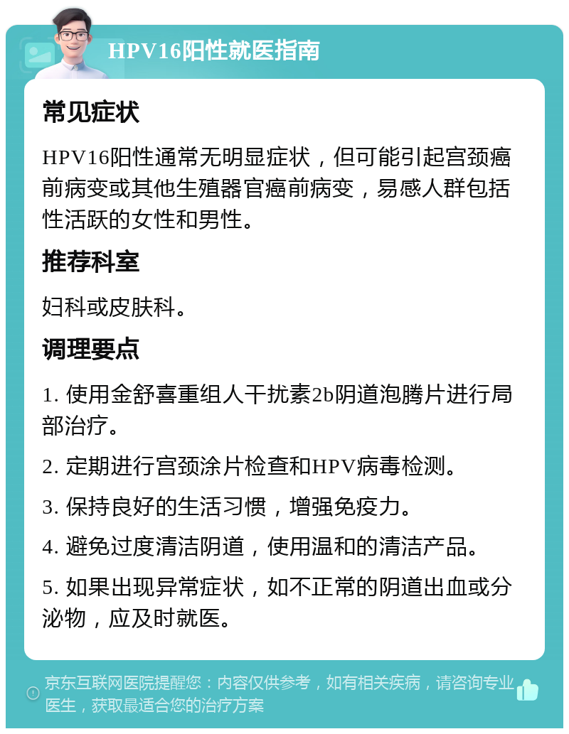 HPV16阳性就医指南 常见症状 HPV16阳性通常无明显症状，但可能引起宫颈癌前病变或其他生殖器官癌前病变，易感人群包括性活跃的女性和男性。 推荐科室 妇科或皮肤科。 调理要点 1. 使用金舒喜重组人干扰素2b阴道泡腾片进行局部治疗。 2. 定期进行宫颈涂片检查和HPV病毒检测。 3. 保持良好的生活习惯，增强免疫力。 4. 避免过度清洁阴道，使用温和的清洁产品。 5. 如果出现异常症状，如不正常的阴道出血或分泌物，应及时就医。