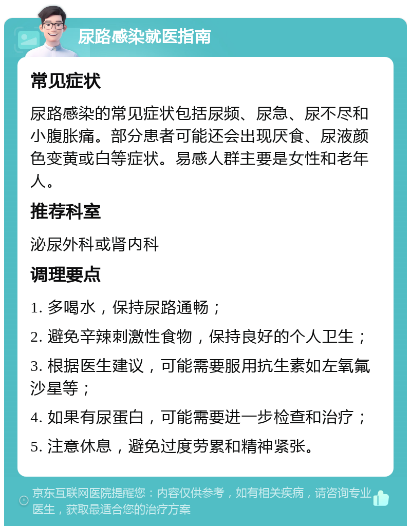 尿路感染就医指南 常见症状 尿路感染的常见症状包括尿频、尿急、尿不尽和小腹胀痛。部分患者可能还会出现厌食、尿液颜色变黄或白等症状。易感人群主要是女性和老年人。 推荐科室 泌尿外科或肾内科 调理要点 1. 多喝水，保持尿路通畅； 2. 避免辛辣刺激性食物，保持良好的个人卫生； 3. 根据医生建议，可能需要服用抗生素如左氧氟沙星等； 4. 如果有尿蛋白，可能需要进一步检查和治疗； 5. 注意休息，避免过度劳累和精神紧张。