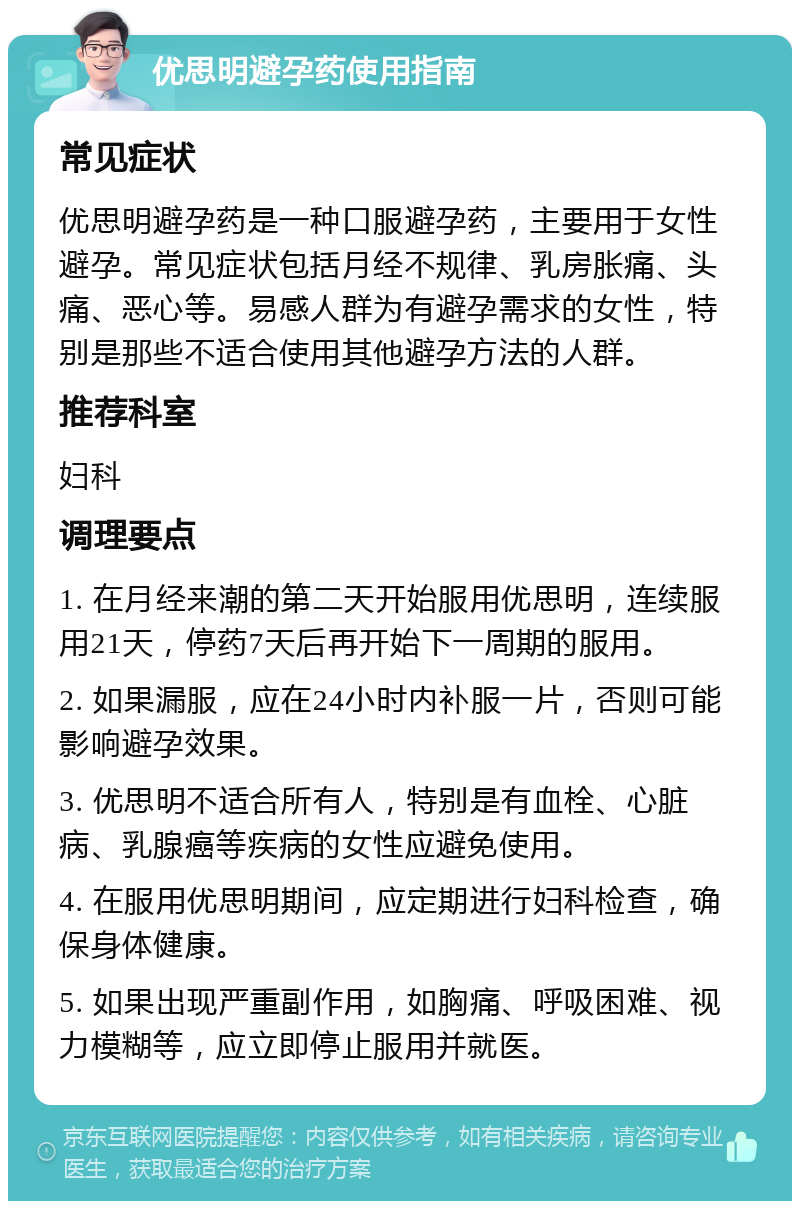 优思明避孕药使用指南 常见症状 优思明避孕药是一种口服避孕药，主要用于女性避孕。常见症状包括月经不规律、乳房胀痛、头痛、恶心等。易感人群为有避孕需求的女性，特别是那些不适合使用其他避孕方法的人群。 推荐科室 妇科 调理要点 1. 在月经来潮的第二天开始服用优思明，连续服用21天，停药7天后再开始下一周期的服用。 2. 如果漏服，应在24小时内补服一片，否则可能影响避孕效果。 3. 优思明不适合所有人，特别是有血栓、心脏病、乳腺癌等疾病的女性应避免使用。 4. 在服用优思明期间，应定期进行妇科检查，确保身体健康。 5. 如果出现严重副作用，如胸痛、呼吸困难、视力模糊等，应立即停止服用并就医。