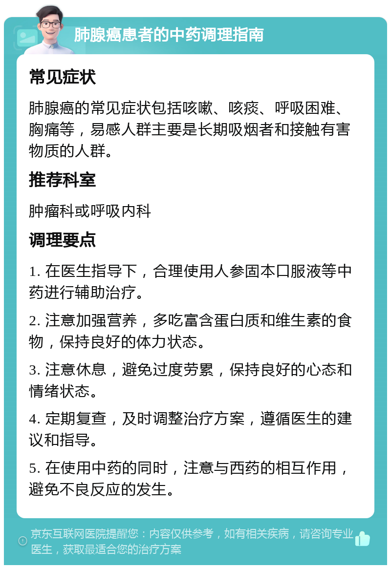 肺腺癌患者的中药调理指南 常见症状 肺腺癌的常见症状包括咳嗽、咳痰、呼吸困难、胸痛等，易感人群主要是长期吸烟者和接触有害物质的人群。 推荐科室 肿瘤科或呼吸内科 调理要点 1. 在医生指导下，合理使用人参固本口服液等中药进行辅助治疗。 2. 注意加强营养，多吃富含蛋白质和维生素的食物，保持良好的体力状态。 3. 注意休息，避免过度劳累，保持良好的心态和情绪状态。 4. 定期复查，及时调整治疗方案，遵循医生的建议和指导。 5. 在使用中药的同时，注意与西药的相互作用，避免不良反应的发生。