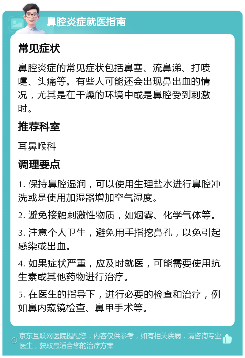 鼻腔炎症就医指南 常见症状 鼻腔炎症的常见症状包括鼻塞、流鼻涕、打喷嚏、头痛等。有些人可能还会出现鼻出血的情况，尤其是在干燥的环境中或是鼻腔受到刺激时。 推荐科室 耳鼻喉科 调理要点 1. 保持鼻腔湿润，可以使用生理盐水进行鼻腔冲洗或是使用加湿器增加空气湿度。 2. 避免接触刺激性物质，如烟雾、化学气体等。 3. 注意个人卫生，避免用手指挖鼻孔，以免引起感染或出血。 4. 如果症状严重，应及时就医，可能需要使用抗生素或其他药物进行治疗。 5. 在医生的指导下，进行必要的检查和治疗，例如鼻内窥镜检查、鼻甲手术等。