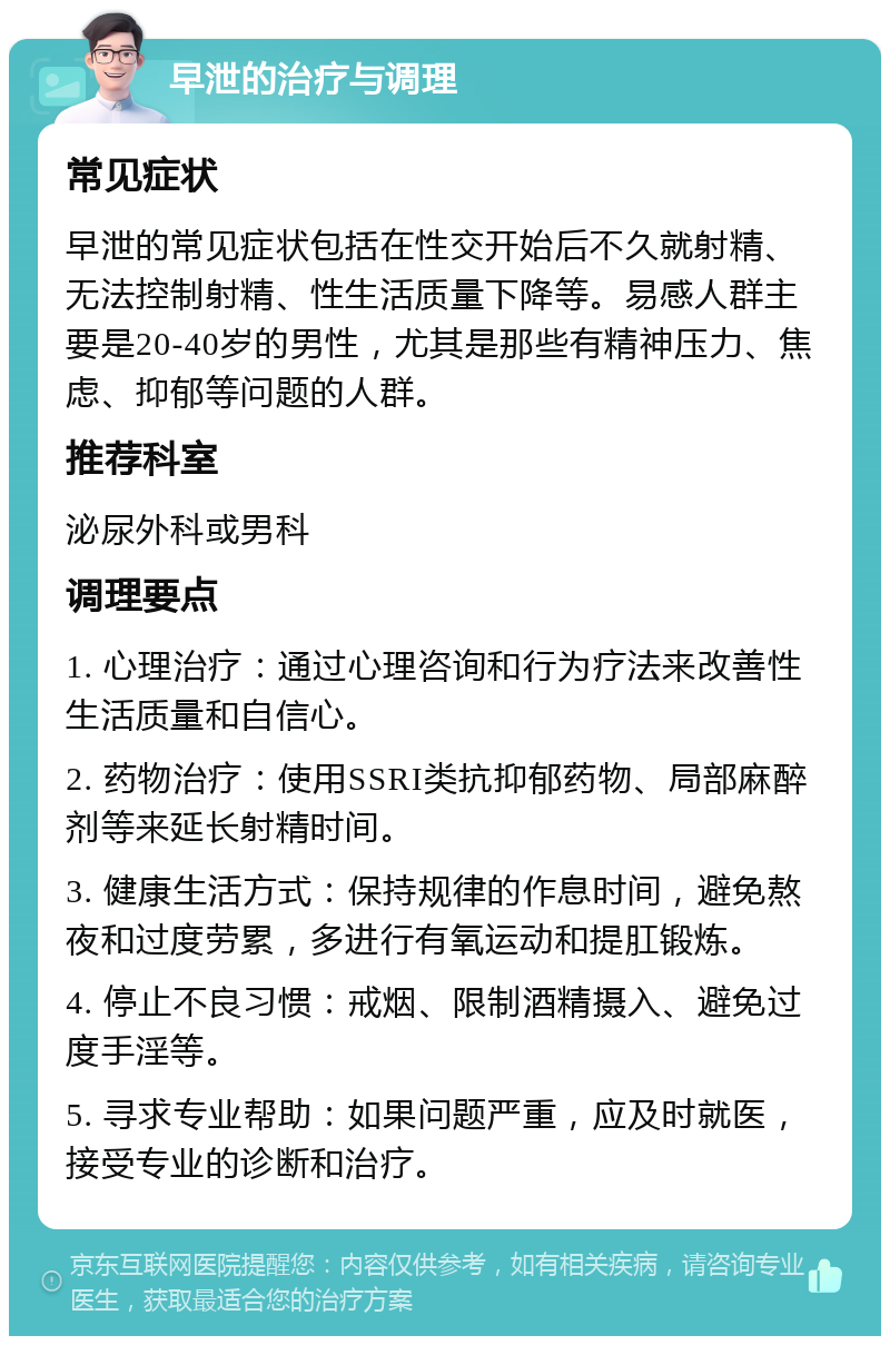 早泄的治疗与调理 常见症状 早泄的常见症状包括在性交开始后不久就射精、无法控制射精、性生活质量下降等。易感人群主要是20-40岁的男性，尤其是那些有精神压力、焦虑、抑郁等问题的人群。 推荐科室 泌尿外科或男科 调理要点 1. 心理治疗：通过心理咨询和行为疗法来改善性生活质量和自信心。 2. 药物治疗：使用SSRI类抗抑郁药物、局部麻醉剂等来延长射精时间。 3. 健康生活方式：保持规律的作息时间，避免熬夜和过度劳累，多进行有氧运动和提肛锻炼。 4. 停止不良习惯：戒烟、限制酒精摄入、避免过度手淫等。 5. 寻求专业帮助：如果问题严重，应及时就医，接受专业的诊断和治疗。