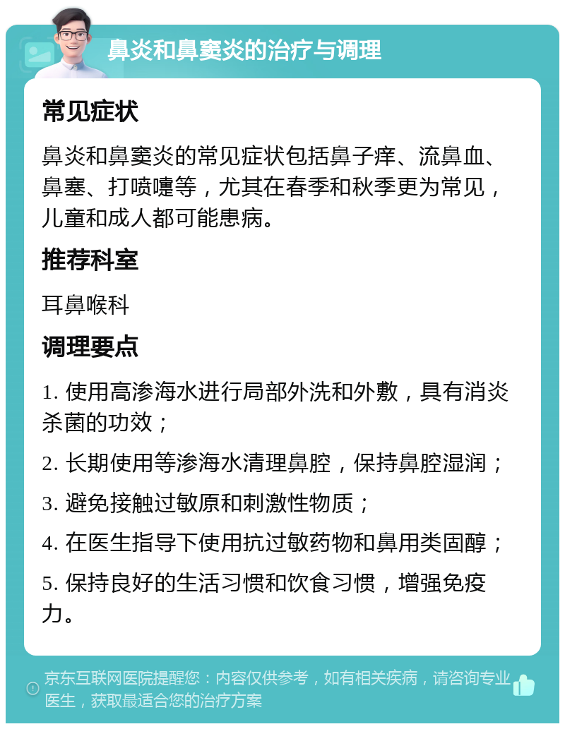 鼻炎和鼻窦炎的治疗与调理 常见症状 鼻炎和鼻窦炎的常见症状包括鼻子痒、流鼻血、鼻塞、打喷嚏等，尤其在春季和秋季更为常见，儿童和成人都可能患病。 推荐科室 耳鼻喉科 调理要点 1. 使用高渗海水进行局部外洗和外敷，具有消炎杀菌的功效； 2. 长期使用等渗海水清理鼻腔，保持鼻腔湿润； 3. 避免接触过敏原和刺激性物质； 4. 在医生指导下使用抗过敏药物和鼻用类固醇； 5. 保持良好的生活习惯和饮食习惯，增强免疫力。