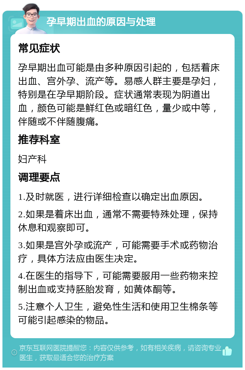 孕早期出血的原因与处理 常见症状 孕早期出血可能是由多种原因引起的，包括着床出血、宫外孕、流产等。易感人群主要是孕妇，特别是在孕早期阶段。症状通常表现为阴道出血，颜色可能是鲜红色或暗红色，量少或中等，伴随或不伴随腹痛。 推荐科室 妇产科 调理要点 1.及时就医，进行详细检查以确定出血原因。 2.如果是着床出血，通常不需要特殊处理，保持休息和观察即可。 3.如果是宫外孕或流产，可能需要手术或药物治疗，具体方法应由医生决定。 4.在医生的指导下，可能需要服用一些药物来控制出血或支持胚胎发育，如黄体酮等。 5.注意个人卫生，避免性生活和使用卫生棉条等可能引起感染的物品。