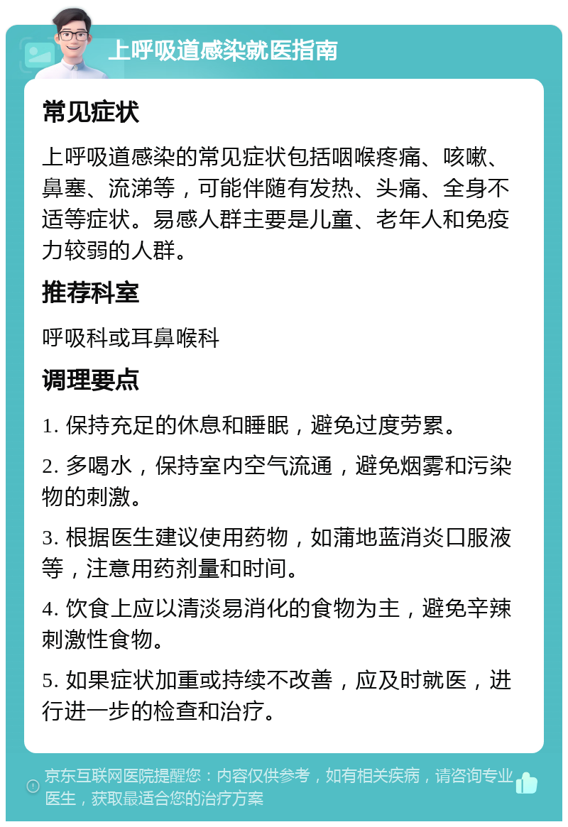 上呼吸道感染就医指南 常见症状 上呼吸道感染的常见症状包括咽喉疼痛、咳嗽、鼻塞、流涕等，可能伴随有发热、头痛、全身不适等症状。易感人群主要是儿童、老年人和免疫力较弱的人群。 推荐科室 呼吸科或耳鼻喉科 调理要点 1. 保持充足的休息和睡眠，避免过度劳累。 2. 多喝水，保持室内空气流通，避免烟雾和污染物的刺激。 3. 根据医生建议使用药物，如蒲地蓝消炎口服液等，注意用药剂量和时间。 4. 饮食上应以清淡易消化的食物为主，避免辛辣刺激性食物。 5. 如果症状加重或持续不改善，应及时就医，进行进一步的检查和治疗。