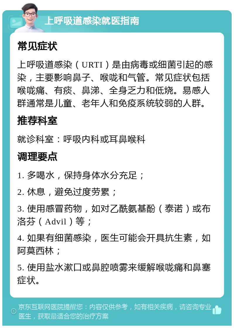 上呼吸道感染就医指南 常见症状 上呼吸道感染（URTI）是由病毒或细菌引起的感染，主要影响鼻子、喉咙和气管。常见症状包括喉咙痛、有痰、鼻涕、全身乏力和低烧。易感人群通常是儿童、老年人和免疫系统较弱的人群。 推荐科室 就诊科室：呼吸内科或耳鼻喉科 调理要点 1. 多喝水，保持身体水分充足； 2. 休息，避免过度劳累； 3. 使用感冒药物，如对乙酰氨基酚（泰诺）或布洛芬（Advil）等； 4. 如果有细菌感染，医生可能会开具抗生素，如阿莫西林； 5. 使用盐水漱口或鼻腔喷雾来缓解喉咙痛和鼻塞症状。