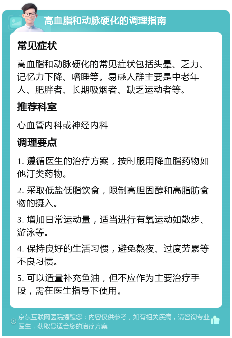 高血脂和动脉硬化的调理指南 常见症状 高血脂和动脉硬化的常见症状包括头晕、乏力、记忆力下降、嗜睡等。易感人群主要是中老年人、肥胖者、长期吸烟者、缺乏运动者等。 推荐科室 心血管内科或神经内科 调理要点 1. 遵循医生的治疗方案，按时服用降血脂药物如他汀类药物。 2. 采取低盐低脂饮食，限制高胆固醇和高脂肪食物的摄入。 3. 增加日常运动量，适当进行有氧运动如散步、游泳等。 4. 保持良好的生活习惯，避免熬夜、过度劳累等不良习惯。 5. 可以适量补充鱼油，但不应作为主要治疗手段，需在医生指导下使用。