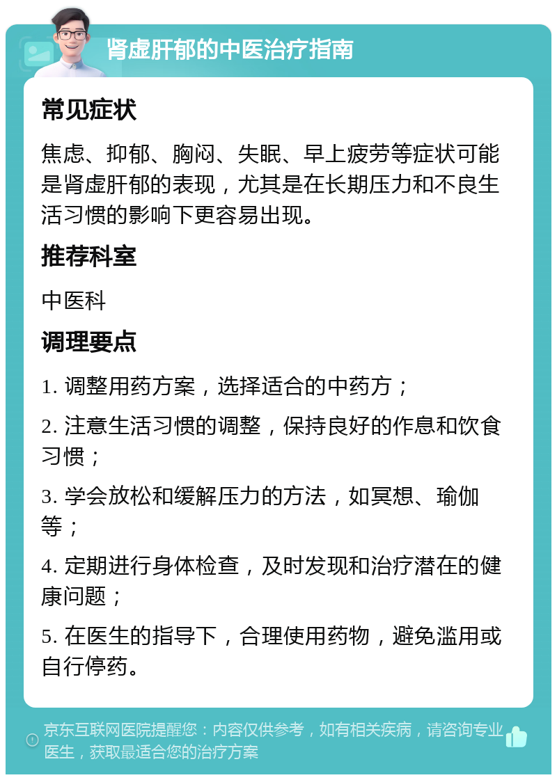 肾虚肝郁的中医治疗指南 常见症状 焦虑、抑郁、胸闷、失眠、早上疲劳等症状可能是肾虚肝郁的表现，尤其是在长期压力和不良生活习惯的影响下更容易出现。 推荐科室 中医科 调理要点 1. 调整用药方案，选择适合的中药方； 2. 注意生活习惯的调整，保持良好的作息和饮食习惯； 3. 学会放松和缓解压力的方法，如冥想、瑜伽等； 4. 定期进行身体检查，及时发现和治疗潜在的健康问题； 5. 在医生的指导下，合理使用药物，避免滥用或自行停药。