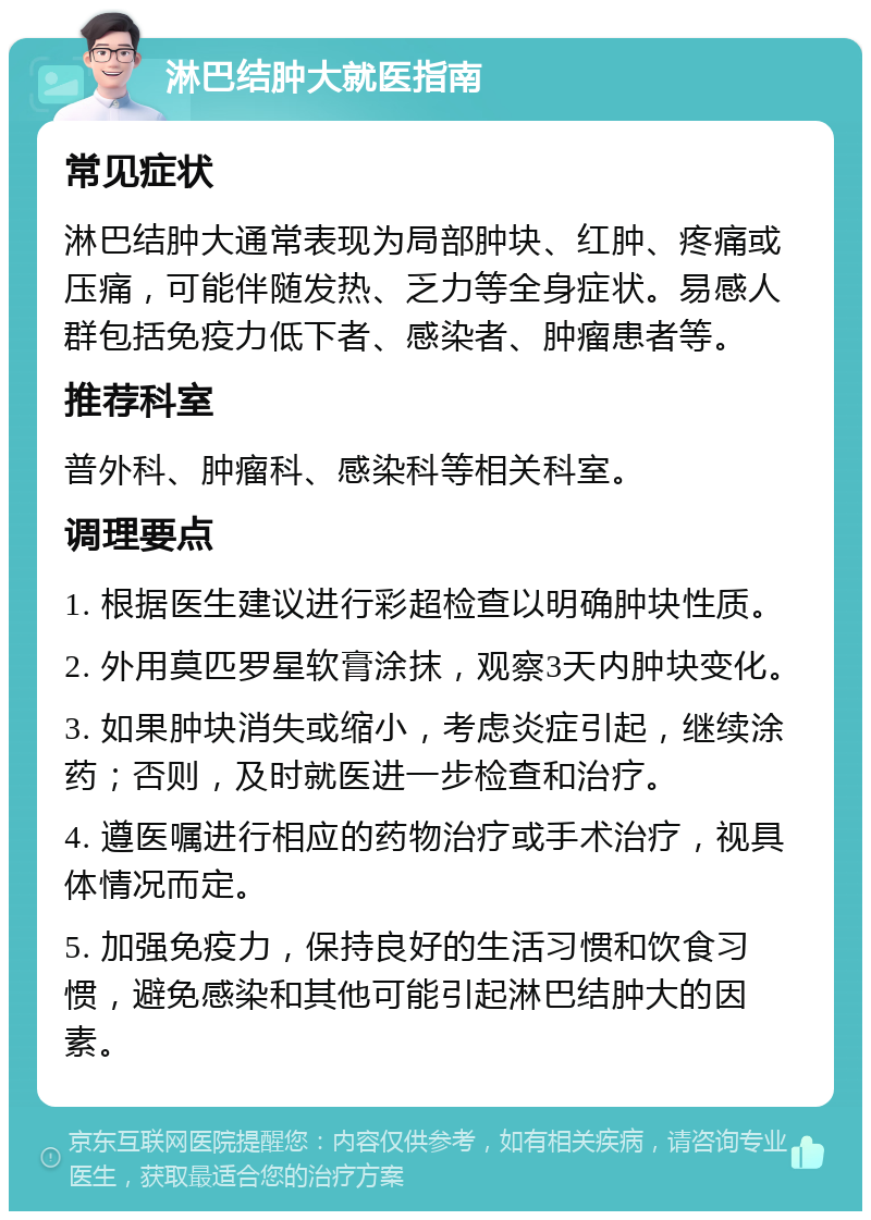 淋巴结肿大就医指南 常见症状 淋巴结肿大通常表现为局部肿块、红肿、疼痛或压痛，可能伴随发热、乏力等全身症状。易感人群包括免疫力低下者、感染者、肿瘤患者等。 推荐科室 普外科、肿瘤科、感染科等相关科室。 调理要点 1. 根据医生建议进行彩超检查以明确肿块性质。 2. 外用莫匹罗星软膏涂抹，观察3天内肿块变化。 3. 如果肿块消失或缩小，考虑炎症引起，继续涂药；否则，及时就医进一步检查和治疗。 4. 遵医嘱进行相应的药物治疗或手术治疗，视具体情况而定。 5. 加强免疫力，保持良好的生活习惯和饮食习惯，避免感染和其他可能引起淋巴结肿大的因素。