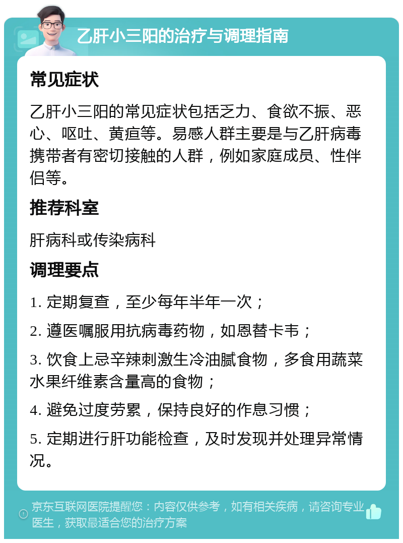 乙肝小三阳的治疗与调理指南 常见症状 乙肝小三阳的常见症状包括乏力、食欲不振、恶心、呕吐、黄疸等。易感人群主要是与乙肝病毒携带者有密切接触的人群，例如家庭成员、性伴侣等。 推荐科室 肝病科或传染病科 调理要点 1. 定期复查，至少每年半年一次； 2. 遵医嘱服用抗病毒药物，如恩替卡韦； 3. 饮食上忌辛辣刺激生冷油腻食物，多食用蔬菜水果纤维素含量高的食物； 4. 避免过度劳累，保持良好的作息习惯； 5. 定期进行肝功能检查，及时发现并处理异常情况。