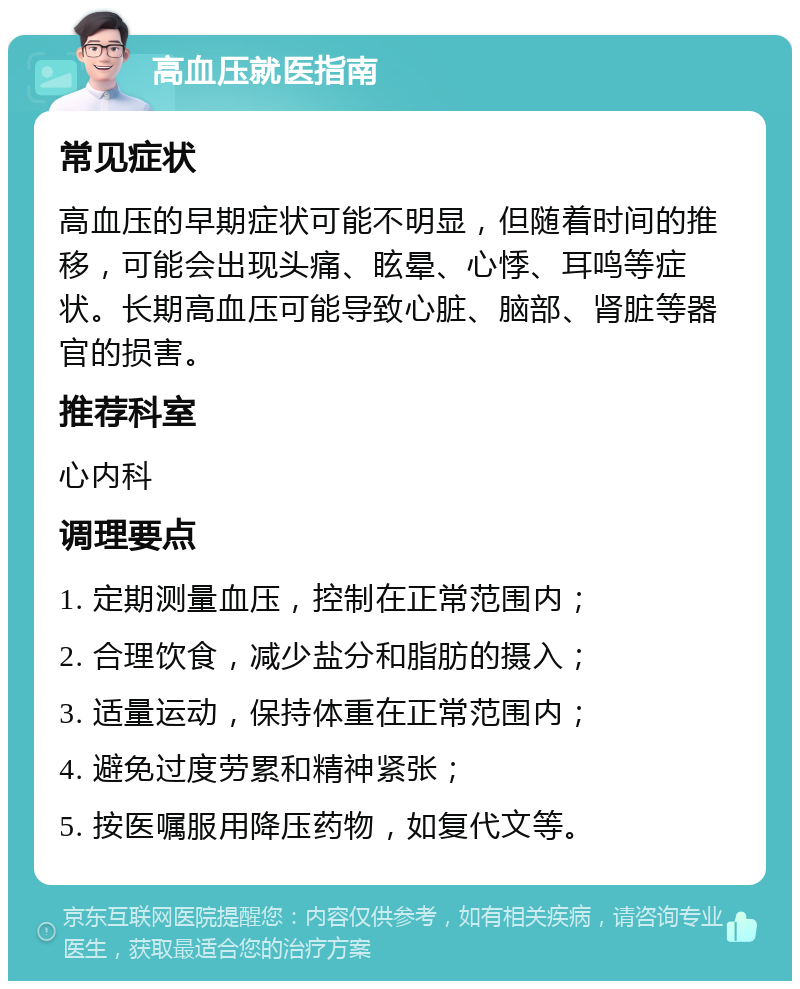 高血压就医指南 常见症状 高血压的早期症状可能不明显，但随着时间的推移，可能会出现头痛、眩晕、心悸、耳鸣等症状。长期高血压可能导致心脏、脑部、肾脏等器官的损害。 推荐科室 心内科 调理要点 1. 定期测量血压，控制在正常范围内； 2. 合理饮食，减少盐分和脂肪的摄入； 3. 适量运动，保持体重在正常范围内； 4. 避免过度劳累和精神紧张； 5. 按医嘱服用降压药物，如复代文等。