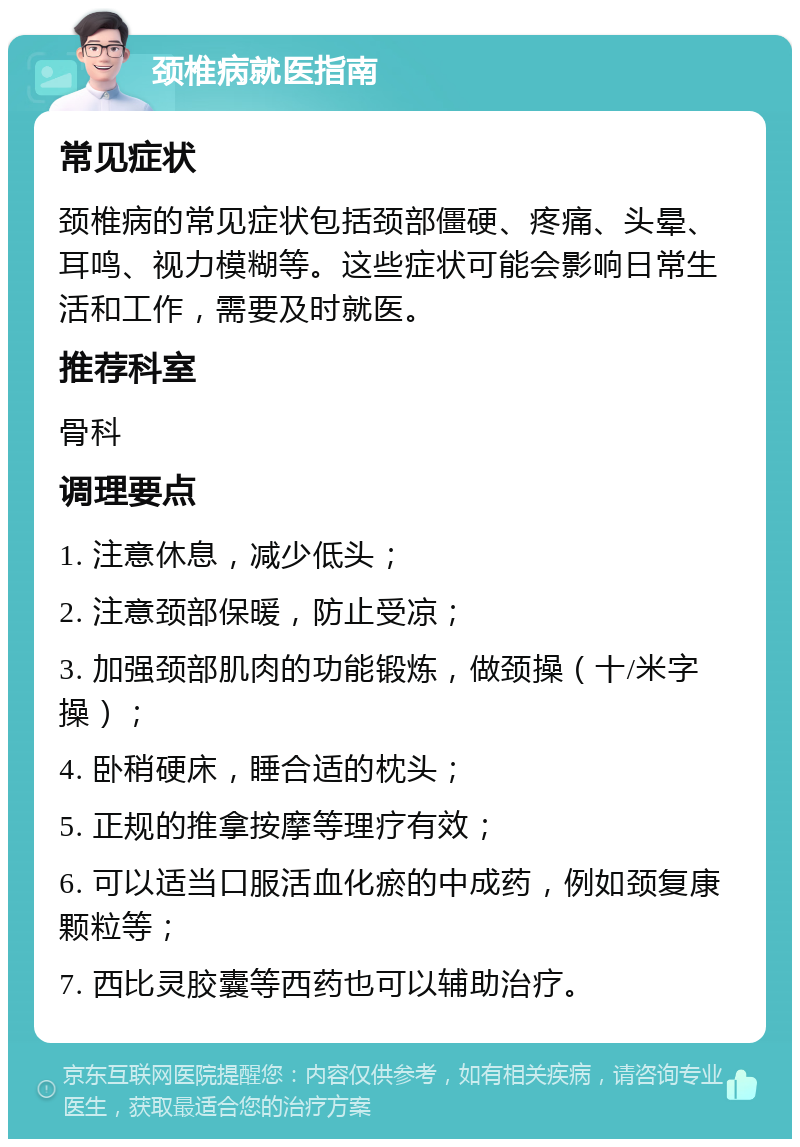 颈椎病就医指南 常见症状 颈椎病的常见症状包括颈部僵硬、疼痛、头晕、耳鸣、视力模糊等。这些症状可能会影响日常生活和工作，需要及时就医。 推荐科室 骨科 调理要点 1. 注意休息，减少低头； 2. 注意颈部保暖，防止受凉； 3. 加强颈部肌肉的功能锻炼，做颈操（十/米字操）； 4. 卧稍硬床，睡合适的枕头； 5. 正规的推拿按摩等理疗有效； 6. 可以适当口服活血化瘀的中成药，例如颈复康颗粒等； 7. 西比灵胶囊等西药也可以辅助治疗。