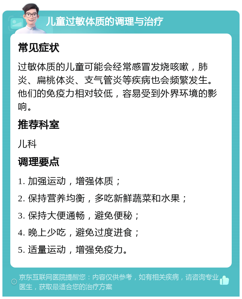 儿童过敏体质的调理与治疗 常见症状 过敏体质的儿童可能会经常感冒发烧咳嗽，肺炎、扁桃体炎、支气管炎等疾病也会频繁发生。他们的免疫力相对较低，容易受到外界环境的影响。 推荐科室 儿科 调理要点 1. 加强运动，增强体质； 2. 保持营养均衡，多吃新鲜蔬菜和水果； 3. 保持大便通畅，避免便秘； 4. 晚上少吃，避免过度进食； 5. 适量运动，增强免疫力。