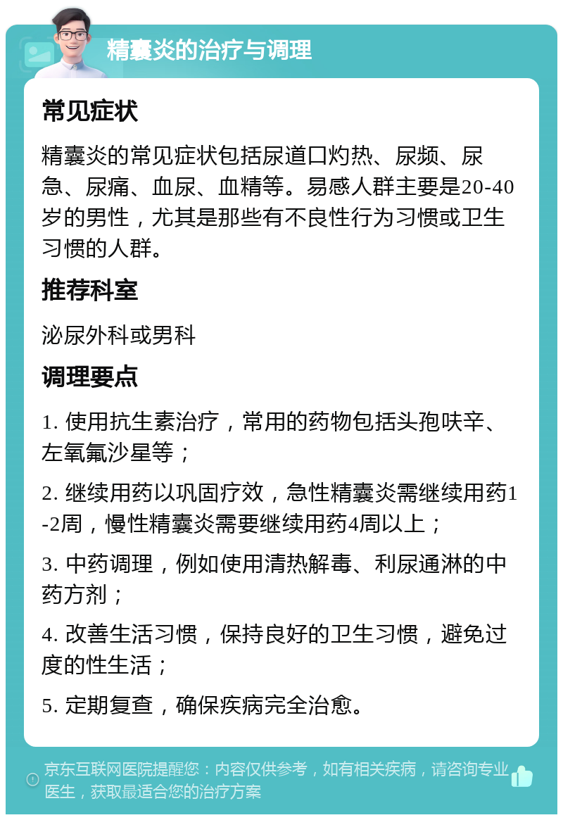 精囊炎的治疗与调理 常见症状 精囊炎的常见症状包括尿道口灼热、尿频、尿急、尿痛、血尿、血精等。易感人群主要是20-40岁的男性，尤其是那些有不良性行为习惯或卫生习惯的人群。 推荐科室 泌尿外科或男科 调理要点 1. 使用抗生素治疗，常用的药物包括头孢呋辛、左氧氟沙星等； 2. 继续用药以巩固疗效，急性精囊炎需继续用药1-2周，慢性精囊炎需要继续用药4周以上； 3. 中药调理，例如使用清热解毒、利尿通淋的中药方剂； 4. 改善生活习惯，保持良好的卫生习惯，避免过度的性生活； 5. 定期复查，确保疾病完全治愈。