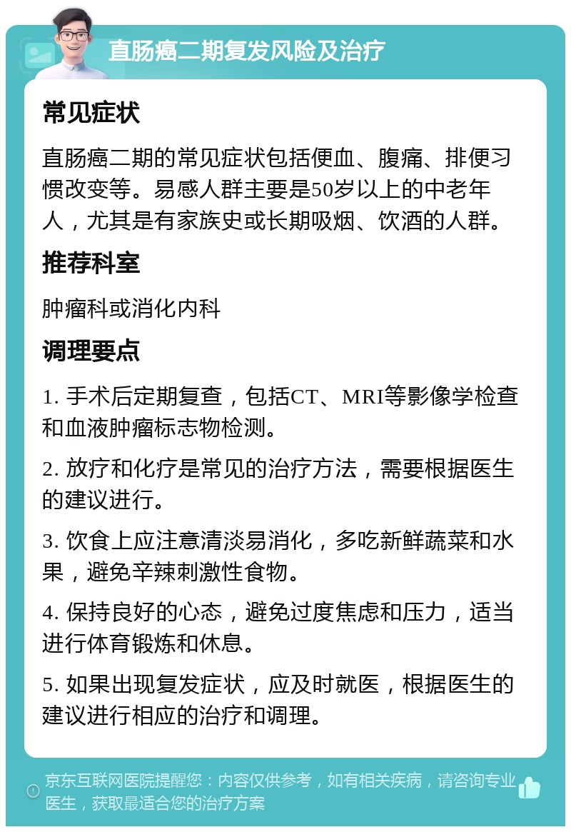 直肠癌二期复发风险及治疗 常见症状 直肠癌二期的常见症状包括便血、腹痛、排便习惯改变等。易感人群主要是50岁以上的中老年人，尤其是有家族史或长期吸烟、饮酒的人群。 推荐科室 肿瘤科或消化内科 调理要点 1. 手术后定期复查，包括CT、MRI等影像学检查和血液肿瘤标志物检测。 2. 放疗和化疗是常见的治疗方法，需要根据医生的建议进行。 3. 饮食上应注意清淡易消化，多吃新鲜蔬菜和水果，避免辛辣刺激性食物。 4. 保持良好的心态，避免过度焦虑和压力，适当进行体育锻炼和休息。 5. 如果出现复发症状，应及时就医，根据医生的建议进行相应的治疗和调理。