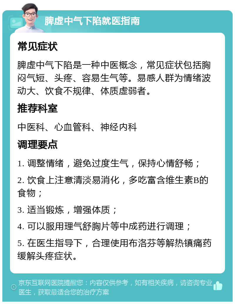 脾虚中气下陷就医指南 常见症状 脾虚中气下陷是一种中医概念，常见症状包括胸闷气短、头疼、容易生气等。易感人群为情绪波动大、饮食不规律、体质虚弱者。 推荐科室 中医科、心血管科、神经内科 调理要点 1. 调整情绪，避免过度生气，保持心情舒畅； 2. 饮食上注意清淡易消化，多吃富含维生素B的食物； 3. 适当锻炼，增强体质； 4. 可以服用理气舒胸片等中成药进行调理； 5. 在医生指导下，合理使用布洛芬等解热镇痛药缓解头疼症状。