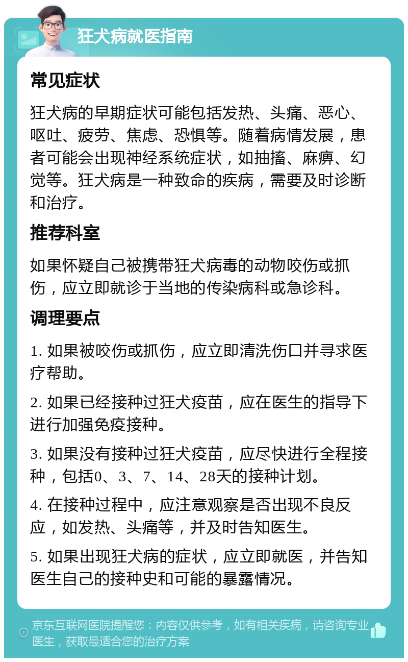 狂犬病就医指南 常见症状 狂犬病的早期症状可能包括发热、头痛、恶心、呕吐、疲劳、焦虑、恐惧等。随着病情发展，患者可能会出现神经系统症状，如抽搐、麻痹、幻觉等。狂犬病是一种致命的疾病，需要及时诊断和治疗。 推荐科室 如果怀疑自己被携带狂犬病毒的动物咬伤或抓伤，应立即就诊于当地的传染病科或急诊科。 调理要点 1. 如果被咬伤或抓伤，应立即清洗伤口并寻求医疗帮助。 2. 如果已经接种过狂犬疫苗，应在医生的指导下进行加强免疫接种。 3. 如果没有接种过狂犬疫苗，应尽快进行全程接种，包括0、3、7、14、28天的接种计划。 4. 在接种过程中，应注意观察是否出现不良反应，如发热、头痛等，并及时告知医生。 5. 如果出现狂犬病的症状，应立即就医，并告知医生自己的接种史和可能的暴露情况。