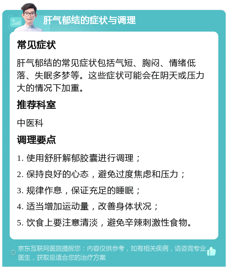 肝气郁结的症状与调理 常见症状 肝气郁结的常见症状包括气短、胸闷、情绪低落、失眠多梦等。这些症状可能会在阴天或压力大的情况下加重。 推荐科室 中医科 调理要点 1. 使用舒肝解郁胶囊进行调理； 2. 保持良好的心态，避免过度焦虑和压力； 3. 规律作息，保证充足的睡眠； 4. 适当增加运动量，改善身体状况； 5. 饮食上要注意清淡，避免辛辣刺激性食物。