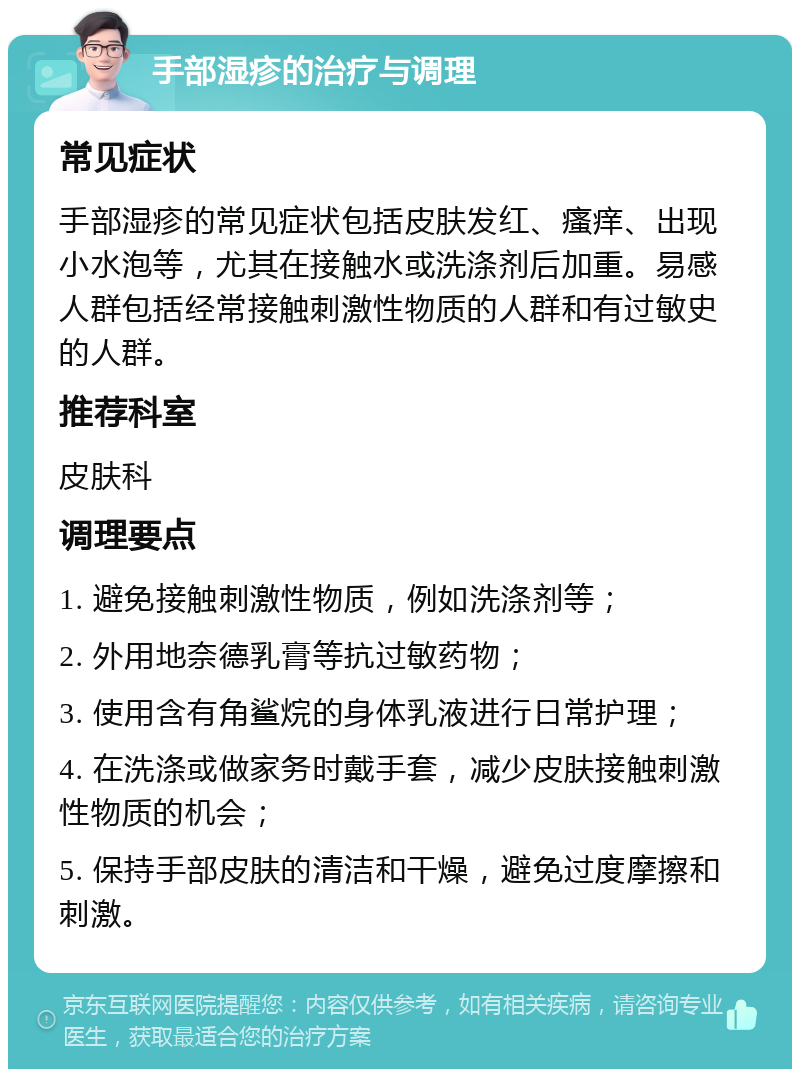 手部湿疹的治疗与调理 常见症状 手部湿疹的常见症状包括皮肤发红、瘙痒、出现小水泡等，尤其在接触水或洗涤剂后加重。易感人群包括经常接触刺激性物质的人群和有过敏史的人群。 推荐科室 皮肤科 调理要点 1. 避免接触刺激性物质，例如洗涤剂等； 2. 外用地奈德乳膏等抗过敏药物； 3. 使用含有角鲨烷的身体乳液进行日常护理； 4. 在洗涤或做家务时戴手套，减少皮肤接触刺激性物质的机会； 5. 保持手部皮肤的清洁和干燥，避免过度摩擦和刺激。