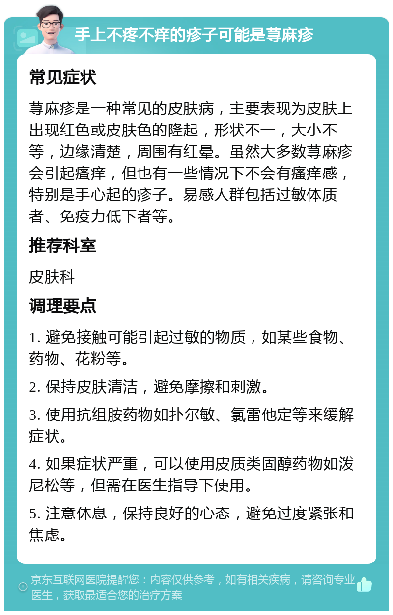 手上不疼不痒的疹子可能是荨麻疹 常见症状 荨麻疹是一种常见的皮肤病，主要表现为皮肤上出现红色或皮肤色的隆起，形状不一，大小不等，边缘清楚，周围有红晕。虽然大多数荨麻疹会引起瘙痒，但也有一些情况下不会有瘙痒感，特别是手心起的疹子。易感人群包括过敏体质者、免疫力低下者等。 推荐科室 皮肤科 调理要点 1. 避免接触可能引起过敏的物质，如某些食物、药物、花粉等。 2. 保持皮肤清洁，避免摩擦和刺激。 3. 使用抗组胺药物如扑尔敏、氯雷他定等来缓解症状。 4. 如果症状严重，可以使用皮质类固醇药物如泼尼松等，但需在医生指导下使用。 5. 注意休息，保持良好的心态，避免过度紧张和焦虑。