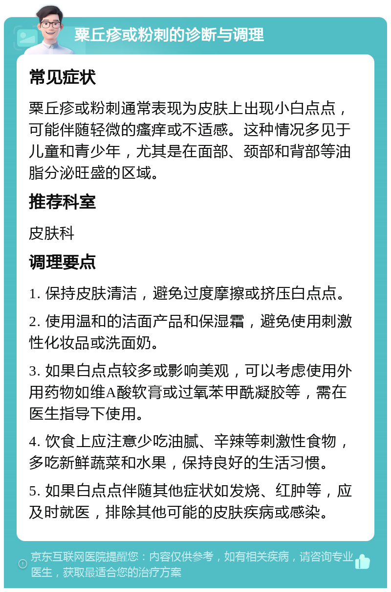 粟丘疹或粉刺的诊断与调理 常见症状 粟丘疹或粉刺通常表现为皮肤上出现小白点点，可能伴随轻微的瘙痒或不适感。这种情况多见于儿童和青少年，尤其是在面部、颈部和背部等油脂分泌旺盛的区域。 推荐科室 皮肤科 调理要点 1. 保持皮肤清洁，避免过度摩擦或挤压白点点。 2. 使用温和的洁面产品和保湿霜，避免使用刺激性化妆品或洗面奶。 3. 如果白点点较多或影响美观，可以考虑使用外用药物如维A酸软膏或过氧苯甲酰凝胶等，需在医生指导下使用。 4. 饮食上应注意少吃油腻、辛辣等刺激性食物，多吃新鲜蔬菜和水果，保持良好的生活习惯。 5. 如果白点点伴随其他症状如发烧、红肿等，应及时就医，排除其他可能的皮肤疾病或感染。