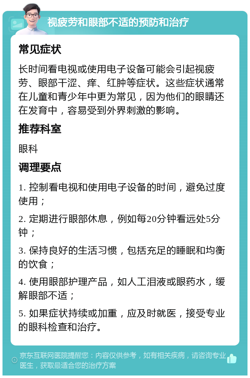 视疲劳和眼部不适的预防和治疗 常见症状 长时间看电视或使用电子设备可能会引起视疲劳、眼部干涩、痒、红肿等症状。这些症状通常在儿童和青少年中更为常见，因为他们的眼睛还在发育中，容易受到外界刺激的影响。 推荐科室 眼科 调理要点 1. 控制看电视和使用电子设备的时间，避免过度使用； 2. 定期进行眼部休息，例如每20分钟看远处5分钟； 3. 保持良好的生活习惯，包括充足的睡眠和均衡的饮食； 4. 使用眼部护理产品，如人工泪液或眼药水，缓解眼部不适； 5. 如果症状持续或加重，应及时就医，接受专业的眼科检查和治疗。