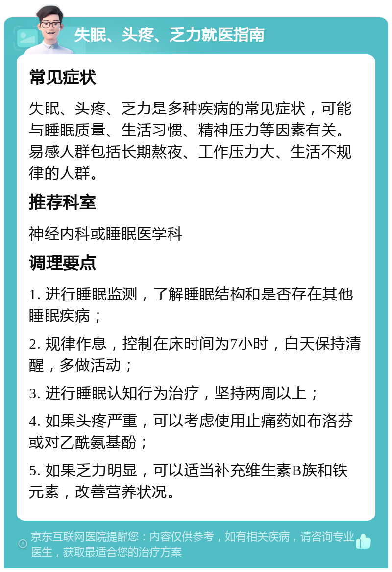 失眠、头疼、乏力就医指南 常见症状 失眠、头疼、乏力是多种疾病的常见症状，可能与睡眠质量、生活习惯、精神压力等因素有关。易感人群包括长期熬夜、工作压力大、生活不规律的人群。 推荐科室 神经内科或睡眠医学科 调理要点 1. 进行睡眠监测，了解睡眠结构和是否存在其他睡眠疾病； 2. 规律作息，控制在床时间为7小时，白天保持清醒，多做活动； 3. 进行睡眠认知行为治疗，坚持两周以上； 4. 如果头疼严重，可以考虑使用止痛药如布洛芬或对乙酰氨基酚； 5. 如果乏力明显，可以适当补充维生素B族和铁元素，改善营养状况。