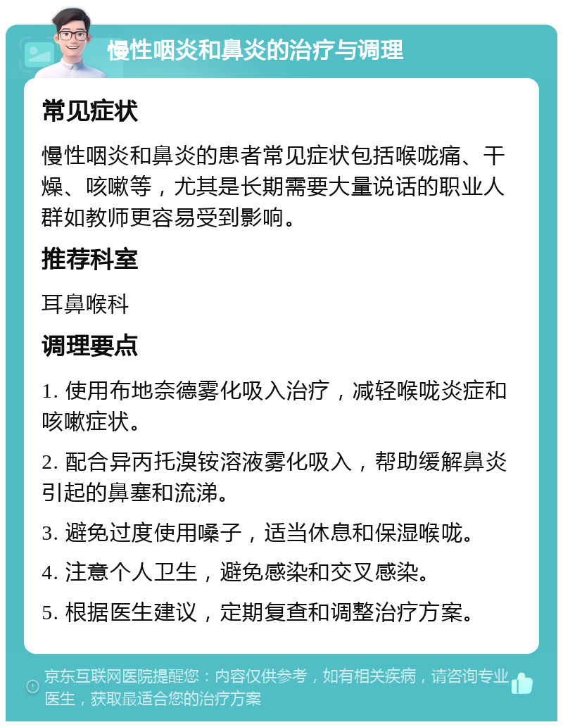 慢性咽炎和鼻炎的治疗与调理 常见症状 慢性咽炎和鼻炎的患者常见症状包括喉咙痛、干燥、咳嗽等，尤其是长期需要大量说话的职业人群如教师更容易受到影响。 推荐科室 耳鼻喉科 调理要点 1. 使用布地奈德雾化吸入治疗，减轻喉咙炎症和咳嗽症状。 2. 配合异丙托溴铵溶液雾化吸入，帮助缓解鼻炎引起的鼻塞和流涕。 3. 避免过度使用嗓子，适当休息和保湿喉咙。 4. 注意个人卫生，避免感染和交叉感染。 5. 根据医生建议，定期复查和调整治疗方案。