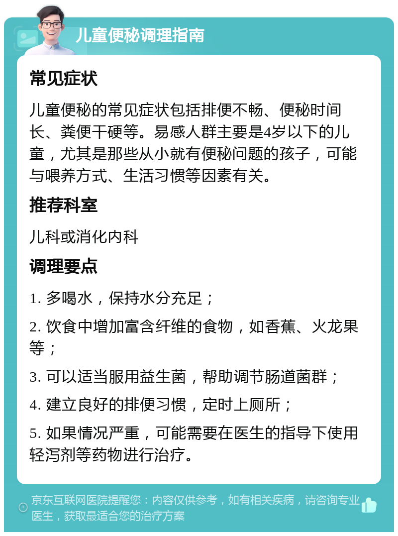 儿童便秘调理指南 常见症状 儿童便秘的常见症状包括排便不畅、便秘时间长、粪便干硬等。易感人群主要是4岁以下的儿童，尤其是那些从小就有便秘问题的孩子，可能与喂养方式、生活习惯等因素有关。 推荐科室 儿科或消化内科 调理要点 1. 多喝水，保持水分充足； 2. 饮食中增加富含纤维的食物，如香蕉、火龙果等； 3. 可以适当服用益生菌，帮助调节肠道菌群； 4. 建立良好的排便习惯，定时上厕所； 5. 如果情况严重，可能需要在医生的指导下使用轻泻剂等药物进行治疗。