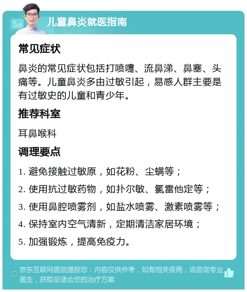 儿童鼻炎就医指南 常见症状 鼻炎的常见症状包括打喷嚏、流鼻涕、鼻塞、头痛等。儿童鼻炎多由过敏引起，易感人群主要是有过敏史的儿童和青少年。 推荐科室 耳鼻喉科 调理要点 1. 避免接触过敏原，如花粉、尘螨等； 2. 使用抗过敏药物，如扑尔敏、氯雷他定等； 3. 使用鼻腔喷雾剂，如盐水喷雾、激素喷雾等； 4. 保持室内空气清新，定期清洁家居环境； 5. 加强锻炼，提高免疫力。