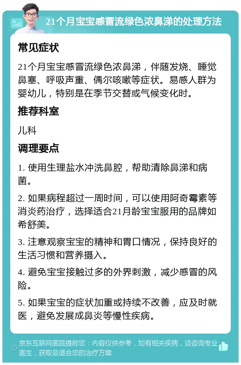 21个月宝宝感冒流绿色浓鼻涕的处理方法 常见症状 21个月宝宝感冒流绿色浓鼻涕，伴随发烧、睡觉鼻塞、呼吸声重、偶尔咳嗽等症状。易感人群为婴幼儿，特别是在季节交替或气候变化时。 推荐科室 儿科 调理要点 1. 使用生理盐水冲洗鼻腔，帮助清除鼻涕和病菌。 2. 如果病程超过一周时间，可以使用阿奇霉素等消炎药治疗，选择适合21月龄宝宝服用的品牌如希舒美。 3. 注意观察宝宝的精神和胃口情况，保持良好的生活习惯和营养摄入。 4. 避免宝宝接触过多的外界刺激，减少感冒的风险。 5. 如果宝宝的症状加重或持续不改善，应及时就医，避免发展成鼻炎等慢性疾病。