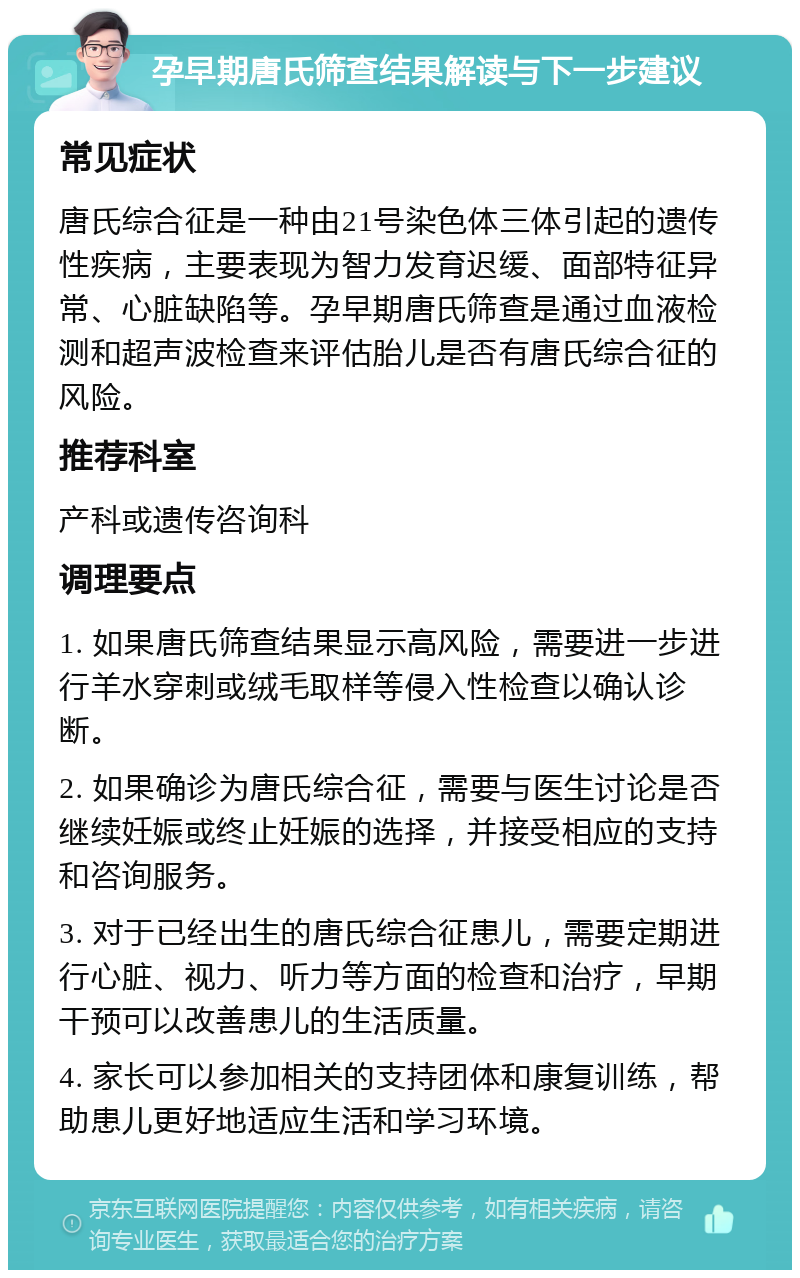 孕早期唐氏筛查结果解读与下一步建议 常见症状 唐氏综合征是一种由21号染色体三体引起的遗传性疾病，主要表现为智力发育迟缓、面部特征异常、心脏缺陷等。孕早期唐氏筛查是通过血液检测和超声波检查来评估胎儿是否有唐氏综合征的风险。 推荐科室 产科或遗传咨询科 调理要点 1. 如果唐氏筛查结果显示高风险，需要进一步进行羊水穿刺或绒毛取样等侵入性检查以确认诊断。 2. 如果确诊为唐氏综合征，需要与医生讨论是否继续妊娠或终止妊娠的选择，并接受相应的支持和咨询服务。 3. 对于已经出生的唐氏综合征患儿，需要定期进行心脏、视力、听力等方面的检查和治疗，早期干预可以改善患儿的生活质量。 4. 家长可以参加相关的支持团体和康复训练，帮助患儿更好地适应生活和学习环境。