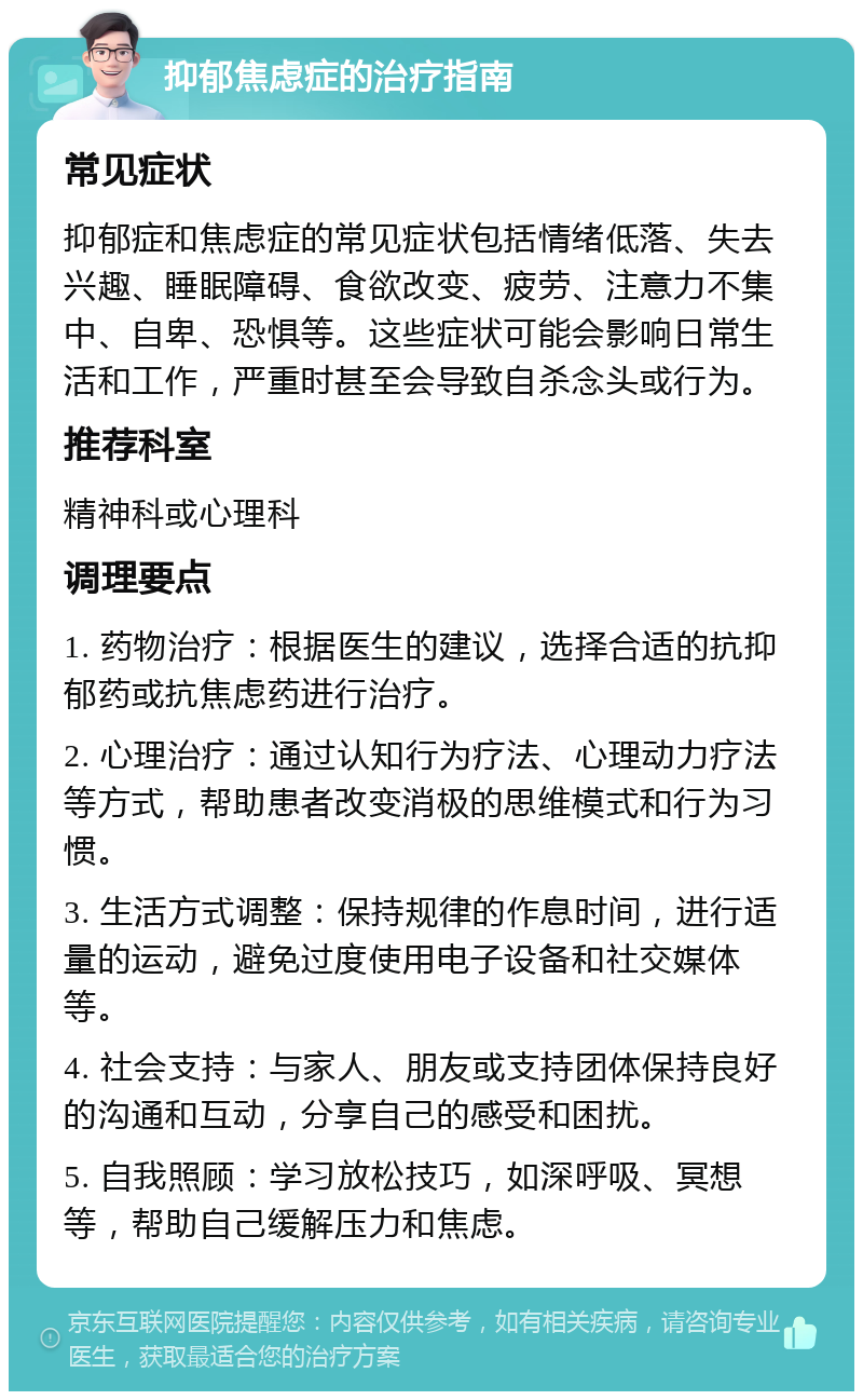 抑郁焦虑症的治疗指南 常见症状 抑郁症和焦虑症的常见症状包括情绪低落、失去兴趣、睡眠障碍、食欲改变、疲劳、注意力不集中、自卑、恐惧等。这些症状可能会影响日常生活和工作，严重时甚至会导致自杀念头或行为。 推荐科室 精神科或心理科 调理要点 1. 药物治疗：根据医生的建议，选择合适的抗抑郁药或抗焦虑药进行治疗。 2. 心理治疗：通过认知行为疗法、心理动力疗法等方式，帮助患者改变消极的思维模式和行为习惯。 3. 生活方式调整：保持规律的作息时间，进行适量的运动，避免过度使用电子设备和社交媒体等。 4. 社会支持：与家人、朋友或支持团体保持良好的沟通和互动，分享自己的感受和困扰。 5. 自我照顾：学习放松技巧，如深呼吸、冥想等，帮助自己缓解压力和焦虑。