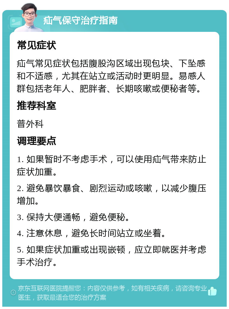 疝气保守治疗指南 常见症状 疝气常见症状包括腹股沟区域出现包块、下坠感和不适感，尤其在站立或活动时更明显。易感人群包括老年人、肥胖者、长期咳嗽或便秘者等。 推荐科室 普外科 调理要点 1. 如果暂时不考虑手术，可以使用疝气带来防止症状加重。 2. 避免暴饮暴食、剧烈运动或咳嗽，以减少腹压增加。 3. 保持大便通畅，避免便秘。 4. 注意休息，避免长时间站立或坐着。 5. 如果症状加重或出现嵌顿，应立即就医并考虑手术治疗。