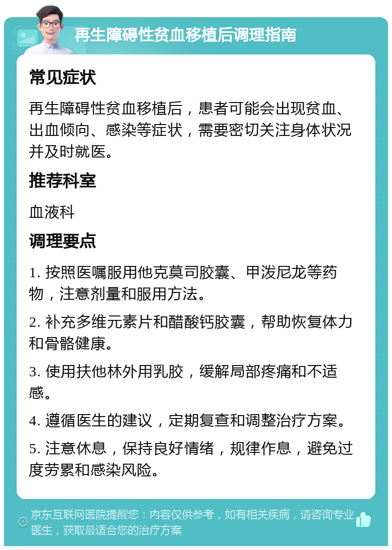 再生障碍性贫血移植后调理指南 常见症状 再生障碍性贫血移植后，患者可能会出现贫血、出血倾向、感染等症状，需要密切关注身体状况并及时就医。 推荐科室 血液科 调理要点 1. 按照医嘱服用他克莫司胶囊、甲泼尼龙等药物，注意剂量和服用方法。 2. 补充多维元素片和醋酸钙胶囊，帮助恢复体力和骨骼健康。 3. 使用扶他林外用乳胶，缓解局部疼痛和不适感。 4. 遵循医生的建议，定期复查和调整治疗方案。 5. 注意休息，保持良好情绪，规律作息，避免过度劳累和感染风险。