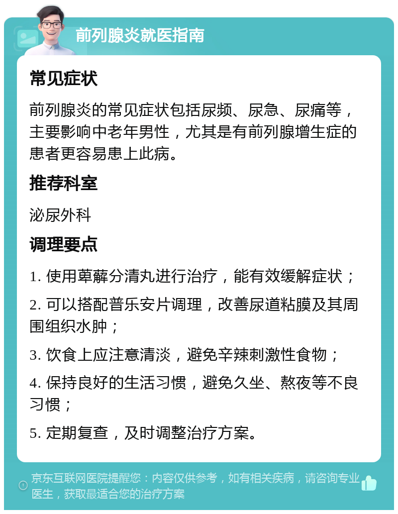 前列腺炎就医指南 常见症状 前列腺炎的常见症状包括尿频、尿急、尿痛等，主要影响中老年男性，尤其是有前列腺增生症的患者更容易患上此病。 推荐科室 泌尿外科 调理要点 1. 使用萆薢分清丸进行治疗，能有效缓解症状； 2. 可以搭配普乐安片调理，改善尿道粘膜及其周围组织水肿； 3. 饮食上应注意清淡，避免辛辣刺激性食物； 4. 保持良好的生活习惯，避免久坐、熬夜等不良习惯； 5. 定期复查，及时调整治疗方案。