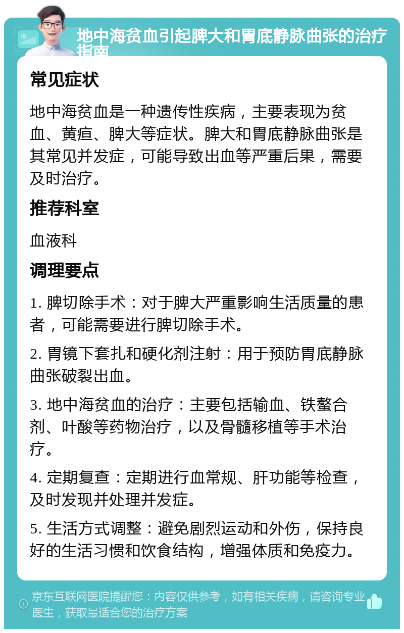 地中海贫血引起脾大和胃底静脉曲张的治疗指南 常见症状 地中海贫血是一种遗传性疾病，主要表现为贫血、黄疸、脾大等症状。脾大和胃底静脉曲张是其常见并发症，可能导致出血等严重后果，需要及时治疗。 推荐科室 血液科 调理要点 1. 脾切除手术：对于脾大严重影响生活质量的患者，可能需要进行脾切除手术。 2. 胃镜下套扎和硬化剂注射：用于预防胃底静脉曲张破裂出血。 3. 地中海贫血的治疗：主要包括输血、铁螯合剂、叶酸等药物治疗，以及骨髓移植等手术治疗。 4. 定期复查：定期进行血常规、肝功能等检查，及时发现并处理并发症。 5. 生活方式调整：避免剧烈运动和外伤，保持良好的生活习惯和饮食结构，增强体质和免疫力。