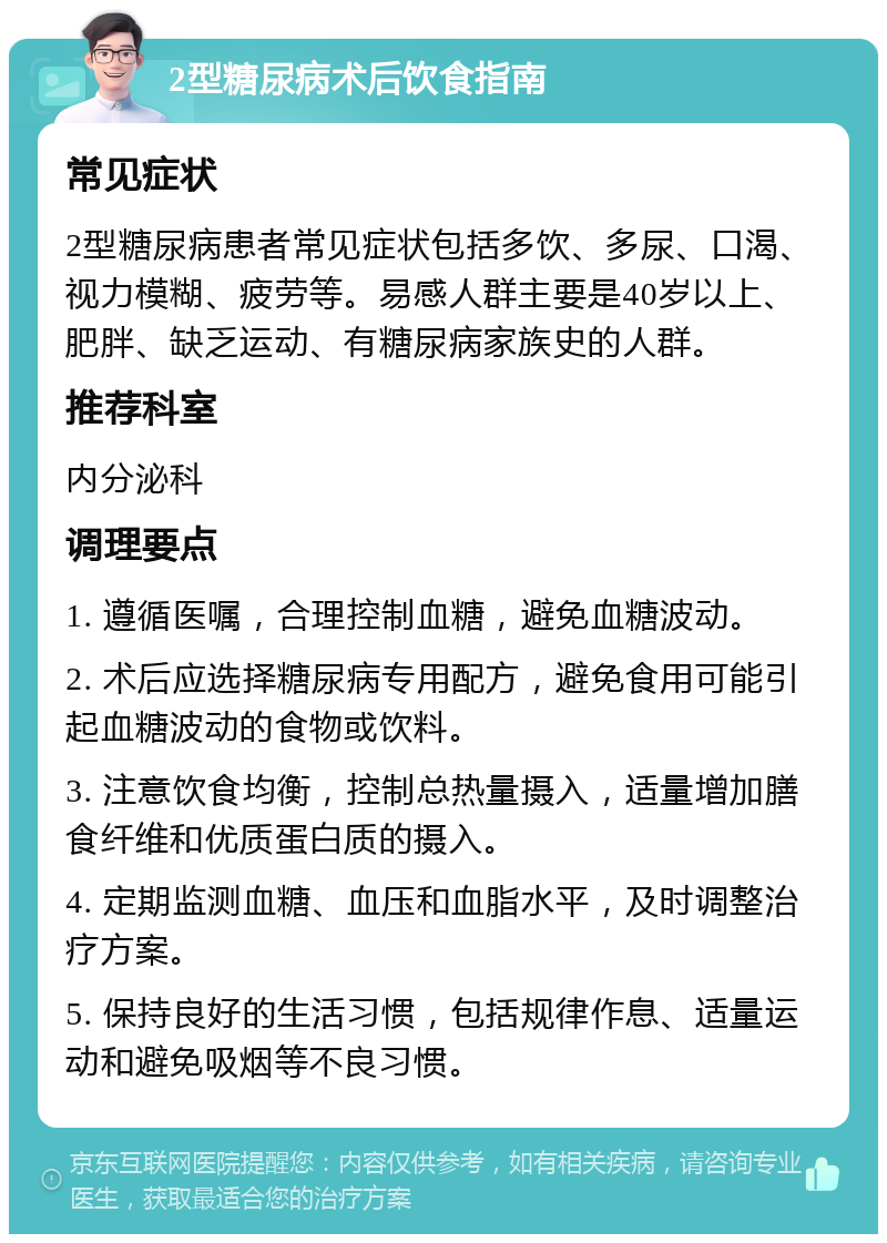 2型糖尿病术后饮食指南 常见症状 2型糖尿病患者常见症状包括多饮、多尿、口渴、视力模糊、疲劳等。易感人群主要是40岁以上、肥胖、缺乏运动、有糖尿病家族史的人群。 推荐科室 内分泌科 调理要点 1. 遵循医嘱，合理控制血糖，避免血糖波动。 2. 术后应选择糖尿病专用配方，避免食用可能引起血糖波动的食物或饮料。 3. 注意饮食均衡，控制总热量摄入，适量增加膳食纤维和优质蛋白质的摄入。 4. 定期监测血糖、血压和血脂水平，及时调整治疗方案。 5. 保持良好的生活习惯，包括规律作息、适量运动和避免吸烟等不良习惯。