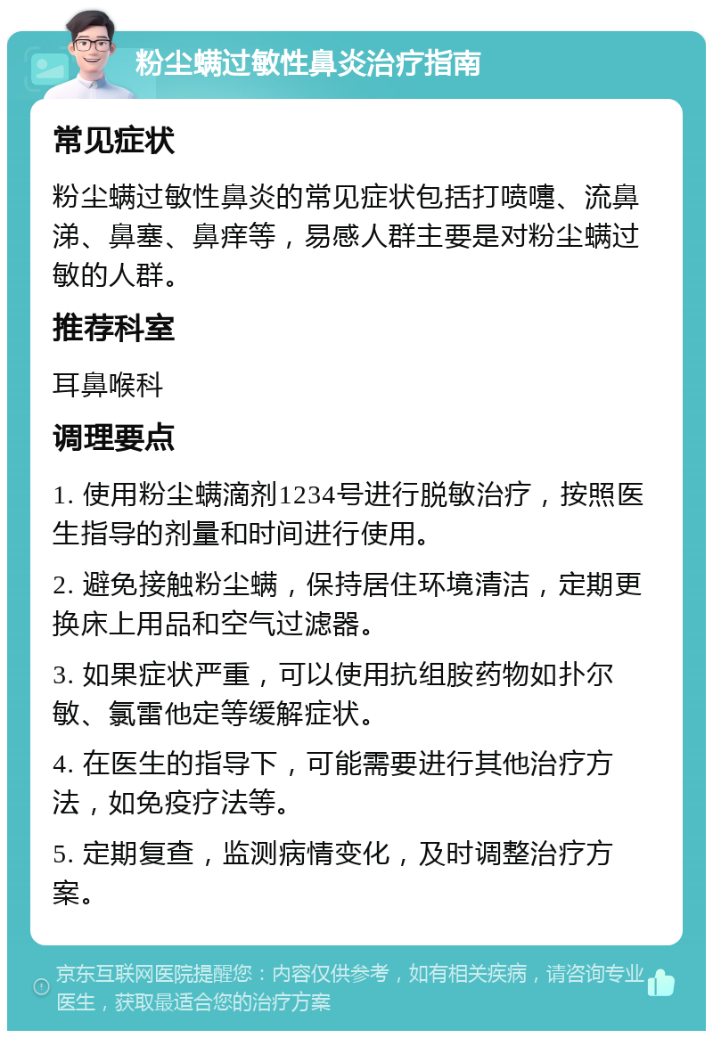 粉尘螨过敏性鼻炎治疗指南 常见症状 粉尘螨过敏性鼻炎的常见症状包括打喷嚏、流鼻涕、鼻塞、鼻痒等，易感人群主要是对粉尘螨过敏的人群。 推荐科室 耳鼻喉科 调理要点 1. 使用粉尘螨滴剂1234号进行脱敏治疗，按照医生指导的剂量和时间进行使用。 2. 避免接触粉尘螨，保持居住环境清洁，定期更换床上用品和空气过滤器。 3. 如果症状严重，可以使用抗组胺药物如扑尔敏、氯雷他定等缓解症状。 4. 在医生的指导下，可能需要进行其他治疗方法，如免疫疗法等。 5. 定期复查，监测病情变化，及时调整治疗方案。