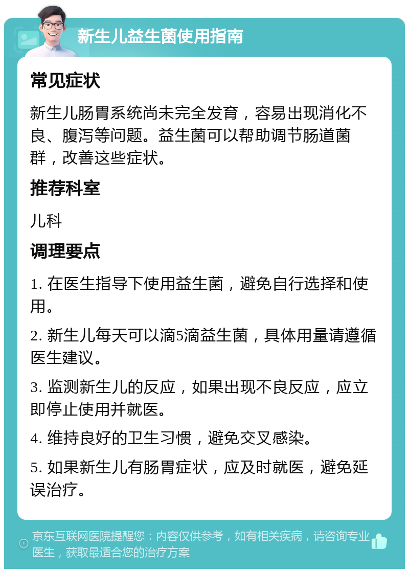 新生儿益生菌使用指南 常见症状 新生儿肠胃系统尚未完全发育，容易出现消化不良、腹泻等问题。益生菌可以帮助调节肠道菌群，改善这些症状。 推荐科室 儿科 调理要点 1. 在医生指导下使用益生菌，避免自行选择和使用。 2. 新生儿每天可以滴5滴益生菌，具体用量请遵循医生建议。 3. 监测新生儿的反应，如果出现不良反应，应立即停止使用并就医。 4. 维持良好的卫生习惯，避免交叉感染。 5. 如果新生儿有肠胃症状，应及时就医，避免延误治疗。