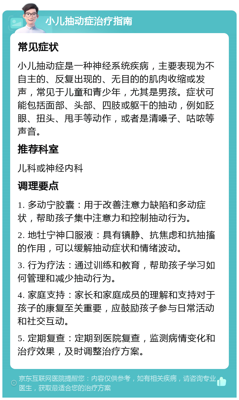 小儿抽动症治疗指南 常见症状 小儿抽动症是一种神经系统疾病，主要表现为不自主的、反复出现的、无目的的肌肉收缩或发声，常见于儿童和青少年，尤其是男孩。症状可能包括面部、头部、四肢或躯干的抽动，例如眨眼、扭头、甩手等动作，或者是清嗓子、咕哝等声音。 推荐科室 儿科或神经内科 调理要点 1. 多动宁胶囊：用于改善注意力缺陷和多动症状，帮助孩子集中注意力和控制抽动行为。 2. 地牡宁神口服液：具有镇静、抗焦虑和抗抽搐的作用，可以缓解抽动症状和情绪波动。 3. 行为疗法：通过训练和教育，帮助孩子学习如何管理和减少抽动行为。 4. 家庭支持：家长和家庭成员的理解和支持对于孩子的康复至关重要，应鼓励孩子参与日常活动和社交互动。 5. 定期复查：定期到医院复查，监测病情变化和治疗效果，及时调整治疗方案。