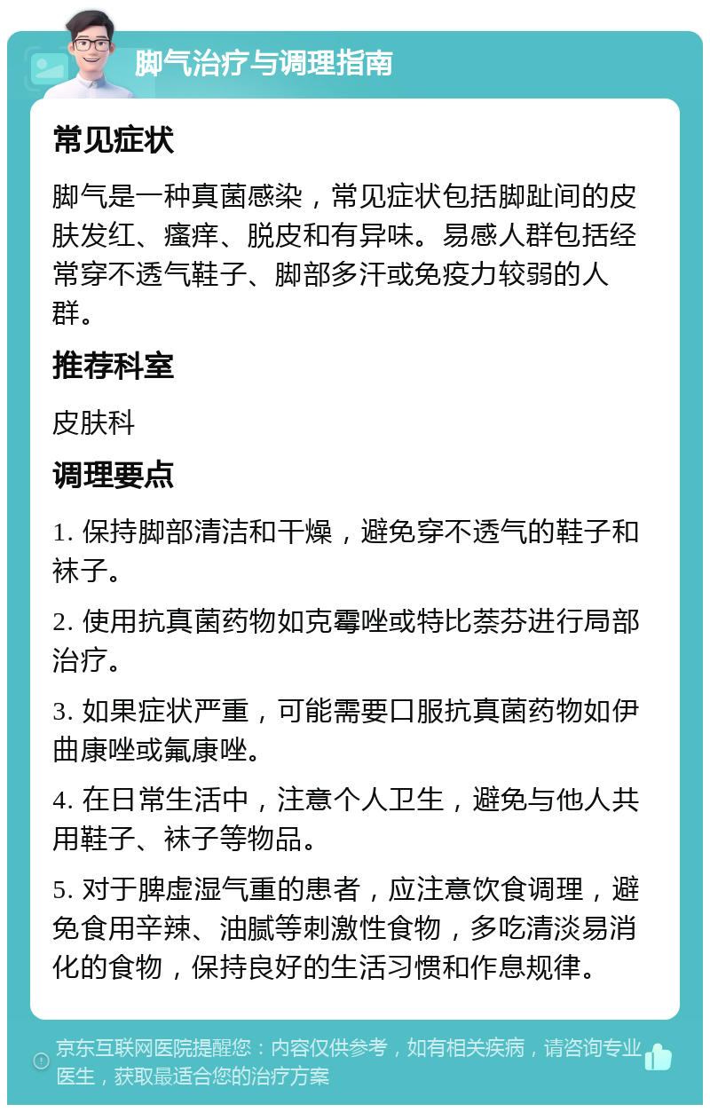 脚气治疗与调理指南 常见症状 脚气是一种真菌感染，常见症状包括脚趾间的皮肤发红、瘙痒、脱皮和有异味。易感人群包括经常穿不透气鞋子、脚部多汗或免疫力较弱的人群。 推荐科室 皮肤科 调理要点 1. 保持脚部清洁和干燥，避免穿不透气的鞋子和袜子。 2. 使用抗真菌药物如克霉唑或特比萘芬进行局部治疗。 3. 如果症状严重，可能需要口服抗真菌药物如伊曲康唑或氟康唑。 4. 在日常生活中，注意个人卫生，避免与他人共用鞋子、袜子等物品。 5. 对于脾虚湿气重的患者，应注意饮食调理，避免食用辛辣、油腻等刺激性食物，多吃清淡易消化的食物，保持良好的生活习惯和作息规律。