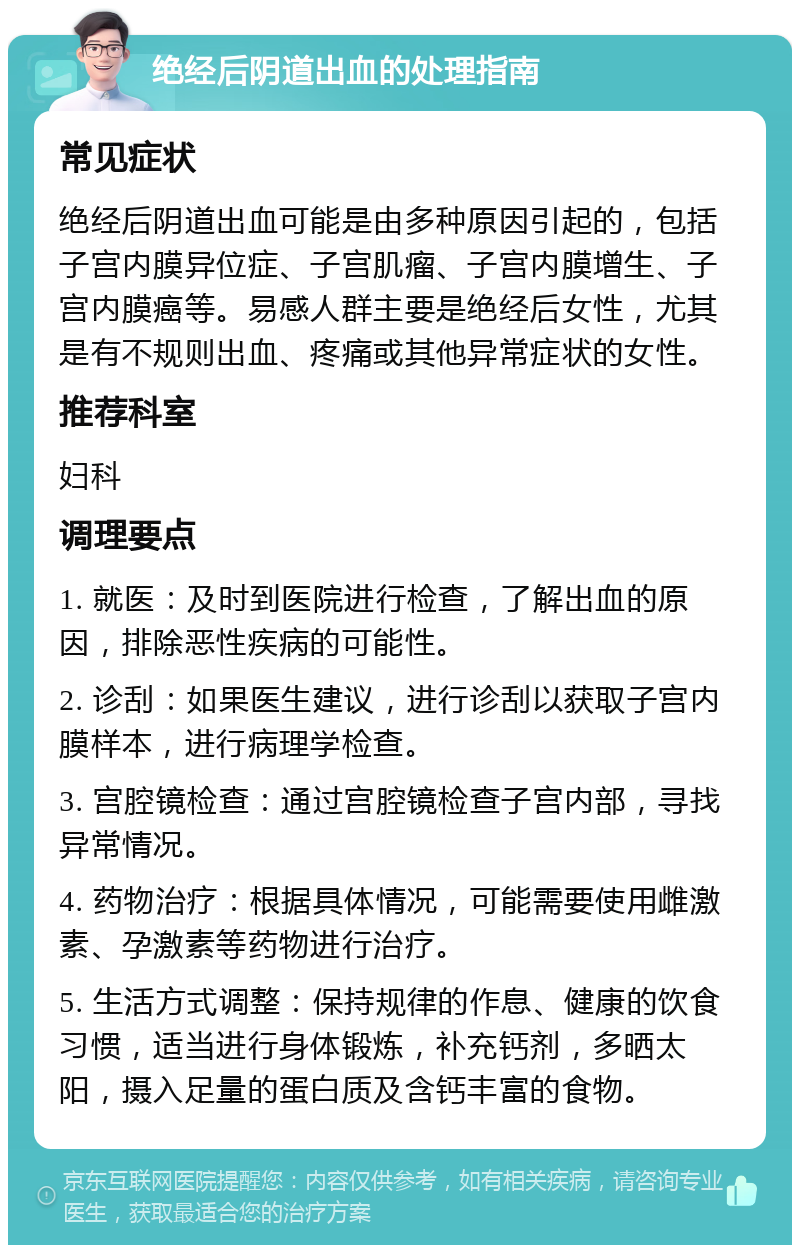 绝经后阴道出血的处理指南 常见症状 绝经后阴道出血可能是由多种原因引起的，包括子宫内膜异位症、子宫肌瘤、子宫内膜增生、子宫内膜癌等。易感人群主要是绝经后女性，尤其是有不规则出血、疼痛或其他异常症状的女性。 推荐科室 妇科 调理要点 1. 就医：及时到医院进行检查，了解出血的原因，排除恶性疾病的可能性。 2. 诊刮：如果医生建议，进行诊刮以获取子宫内膜样本，进行病理学检查。 3. 宫腔镜检查：通过宫腔镜检查子宫内部，寻找异常情况。 4. 药物治疗：根据具体情况，可能需要使用雌激素、孕激素等药物进行治疗。 5. 生活方式调整：保持规律的作息、健康的饮食习惯，适当进行身体锻炼，补充钙剂，多晒太阳，摄入足量的蛋白质及含钙丰富的食物。