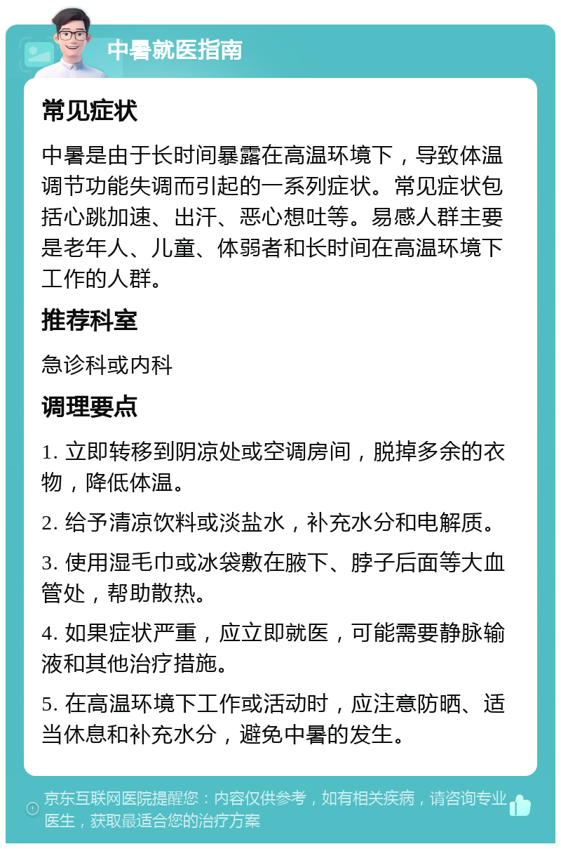 中暑就医指南 常见症状 中暑是由于长时间暴露在高温环境下，导致体温调节功能失调而引起的一系列症状。常见症状包括心跳加速、出汗、恶心想吐等。易感人群主要是老年人、儿童、体弱者和长时间在高温环境下工作的人群。 推荐科室 急诊科或内科 调理要点 1. 立即转移到阴凉处或空调房间，脱掉多余的衣物，降低体温。 2. 给予清凉饮料或淡盐水，补充水分和电解质。 3. 使用湿毛巾或冰袋敷在腋下、脖子后面等大血管处，帮助散热。 4. 如果症状严重，应立即就医，可能需要静脉输液和其他治疗措施。 5. 在高温环境下工作或活动时，应注意防晒、适当休息和补充水分，避免中暑的发生。