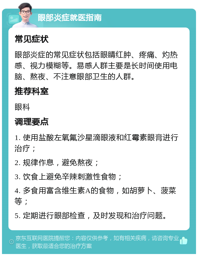 眼部炎症就医指南 常见症状 眼部炎症的常见症状包括眼睛红肿、疼痛、灼热感、视力模糊等。易感人群主要是长时间使用电脑、熬夜、不注意眼部卫生的人群。 推荐科室 眼科 调理要点 1. 使用盐酸左氧氟沙星滴眼液和红霉素眼膏进行治疗； 2. 规律作息，避免熬夜； 3. 饮食上避免辛辣刺激性食物； 4. 多食用富含维生素A的食物，如胡萝卜、菠菜等； 5. 定期进行眼部检查，及时发现和治疗问题。