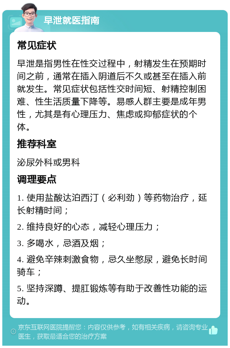 早泄就医指南 常见症状 早泄是指男性在性交过程中，射精发生在预期时间之前，通常在插入阴道后不久或甚至在插入前就发生。常见症状包括性交时间短、射精控制困难、性生活质量下降等。易感人群主要是成年男性，尤其是有心理压力、焦虑或抑郁症状的个体。 推荐科室 泌尿外科或男科 调理要点 1. 使用盐酸达泊西汀（必利劲）等药物治疗，延长射精时间； 2. 维持良好的心态，减轻心理压力； 3. 多喝水，忌酒及烟； 4. 避免辛辣刺激食物，忌久坐憋尿，避免长时间骑车； 5. 坚持深蹲、提肛锻炼等有助于改善性功能的运动。