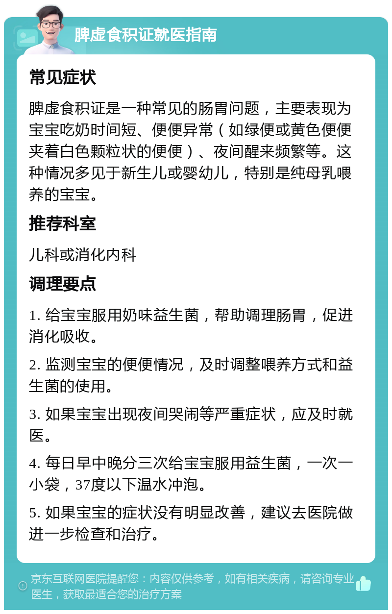 脾虚食积证就医指南 常见症状 脾虚食积证是一种常见的肠胃问题，主要表现为宝宝吃奶时间短、便便异常（如绿便或黄色便便夹着白色颗粒状的便便）、夜间醒来频繁等。这种情况多见于新生儿或婴幼儿，特别是纯母乳喂养的宝宝。 推荐科室 儿科或消化内科 调理要点 1. 给宝宝服用奶味益生菌，帮助调理肠胃，促进消化吸收。 2. 监测宝宝的便便情况，及时调整喂养方式和益生菌的使用。 3. 如果宝宝出现夜间哭闹等严重症状，应及时就医。 4. 每日早中晚分三次给宝宝服用益生菌，一次一小袋，37度以下温水冲泡。 5. 如果宝宝的症状没有明显改善，建议去医院做进一步检查和治疗。